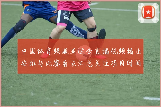 中国体育频道亚运会直播视频播出安排与比赛看点汇总关注项目时间表