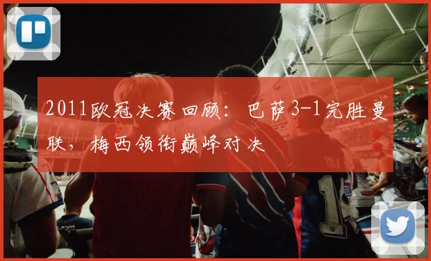 2011欧冠决赛回顾：巴萨3-1完胜曼联，梅西领衔巅峰对决