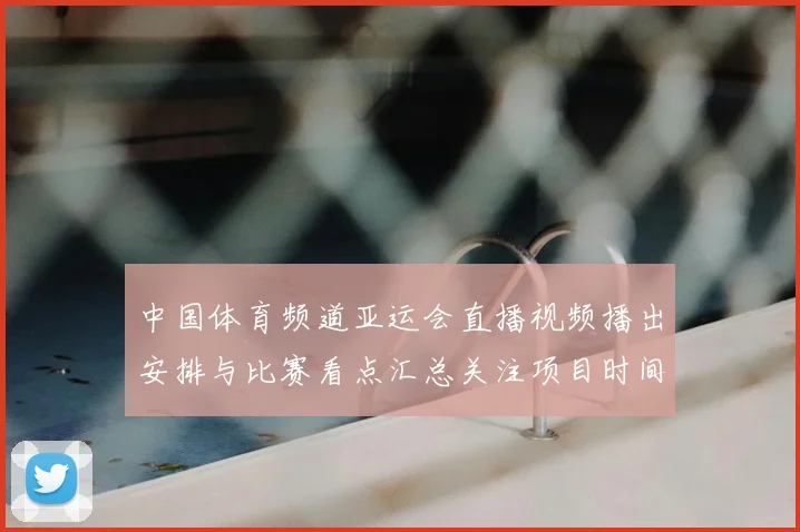 中国体育频道亚运会直播视频播出安排与比赛看点汇总关注项目时间表